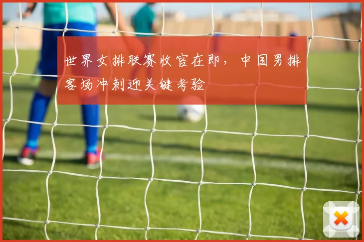 世界女排联赛收官在即，中国男排客场冲刺迎关键考验