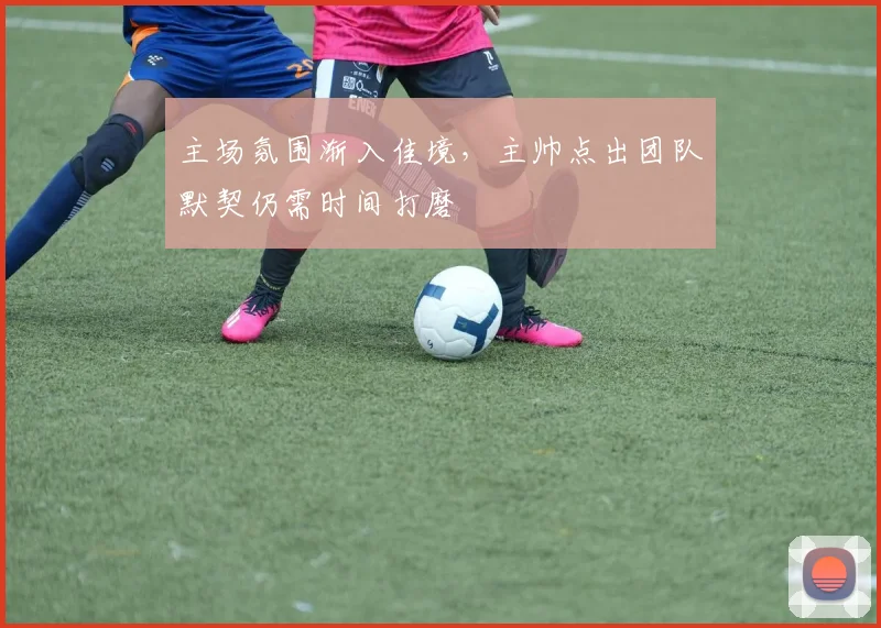 主场氛围渐入佳境，主帅点出团队默契仍需时间打磨