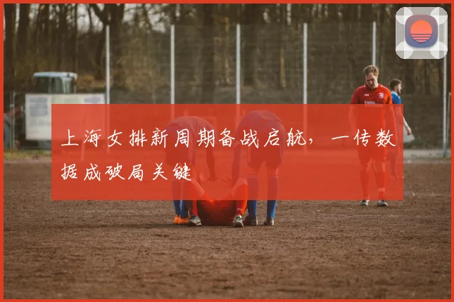 上海女排新周期备战启航，一传数据成破局关键