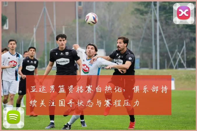 亚运男篮资格赛白热化，俱乐部持续关注国手状态与赛程压力