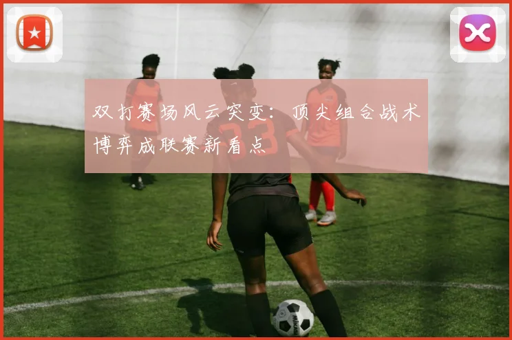 双打赛场风云突变：顶尖组合战术博弈成联赛新看点