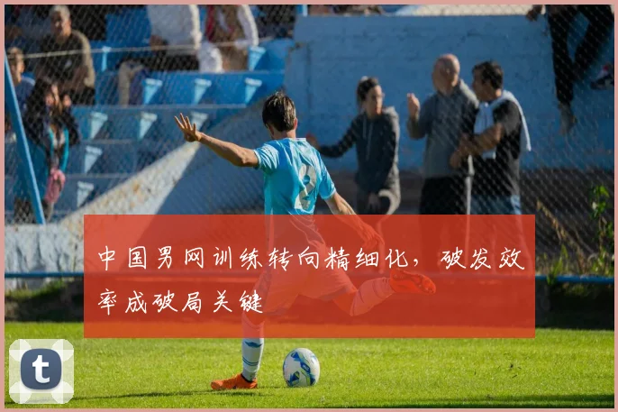 中国男网训练转向精细化，破发效率成破局关键