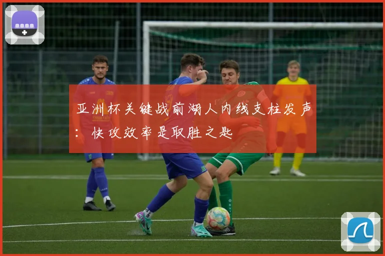 亚洲杯关键战前湖人内线支柱发声：快攻效率是取胜之匙