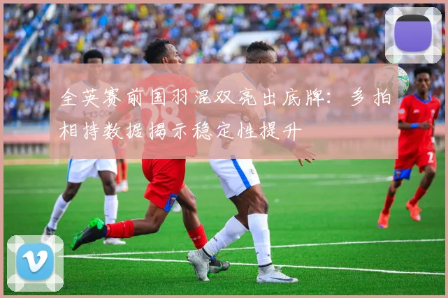 全英赛前国羽混双亮出底牌：多拍相持数据揭示稳定性提升