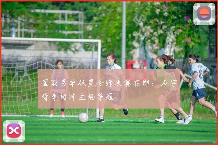 国羽男单双星会师决赛在即，石宇奇李诗沣主场争冠