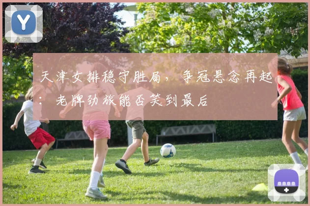 天津女排稳守胜局，争冠悬念再起：老牌劲旅能否笑到最后