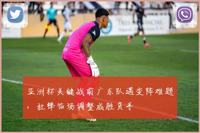 亚洲杯关键战前广东队遇变阵难题，杜锋临场调整成胜负手