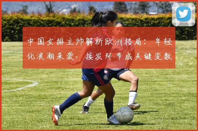 中国女排主帅解析欧洲格局：年轻化浪潮来袭，接发环节成关键变数