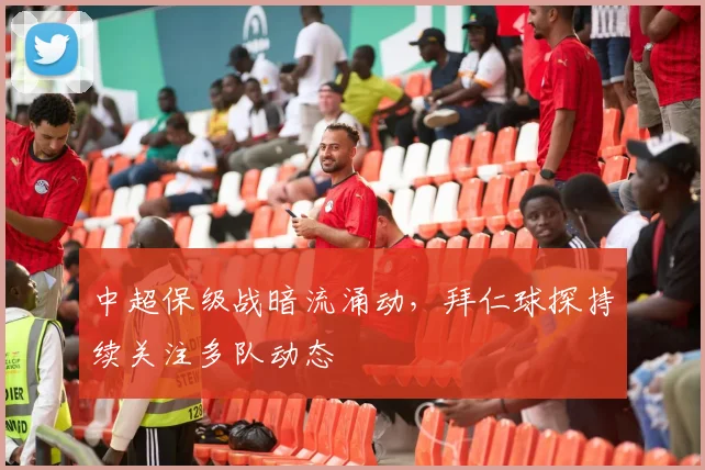 中超保级战暗流涌动，拜仁球探持续关注多队动态