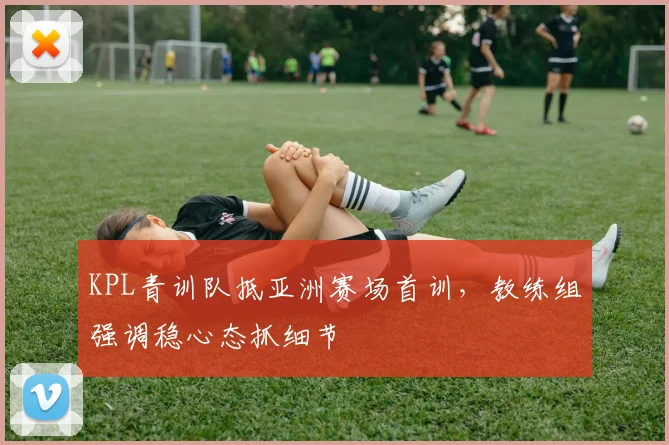 KPL青训队抵亚洲赛场首训，教练组强调稳心态抓细节
