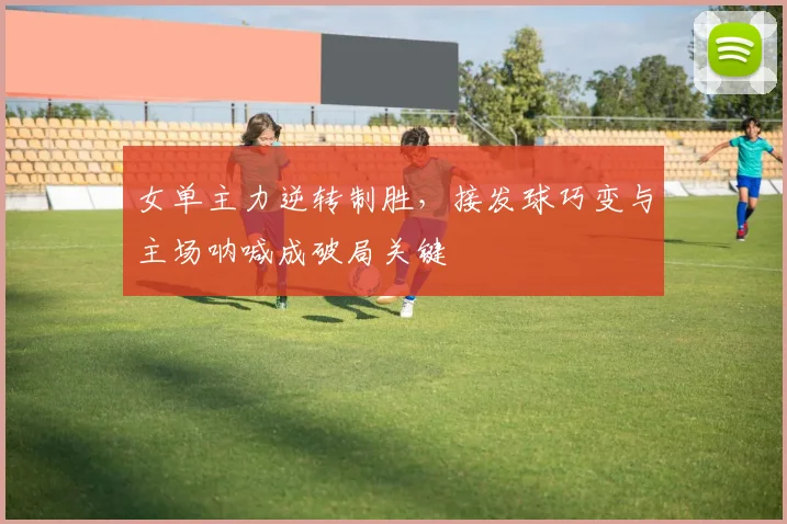 女单主力逆转制胜，接发球巧变与主场呐喊成破局关键