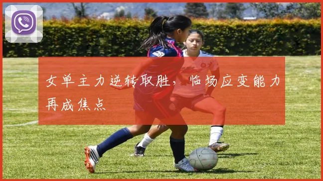 女单主力逆转取胜，临场应变能力再成焦点