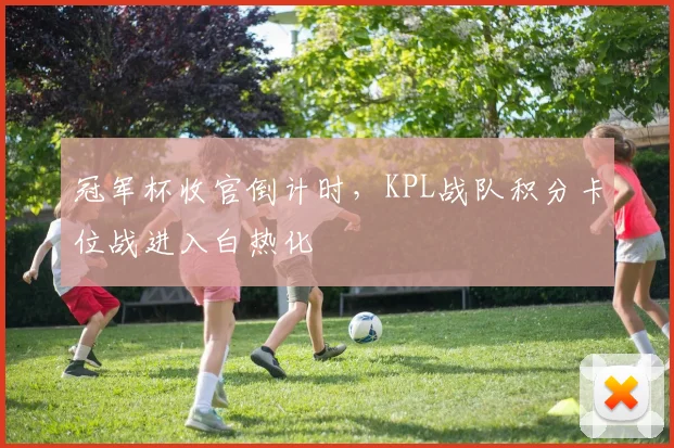 冠军杯收官倒计时，KPL战队积分卡位战进入白热化