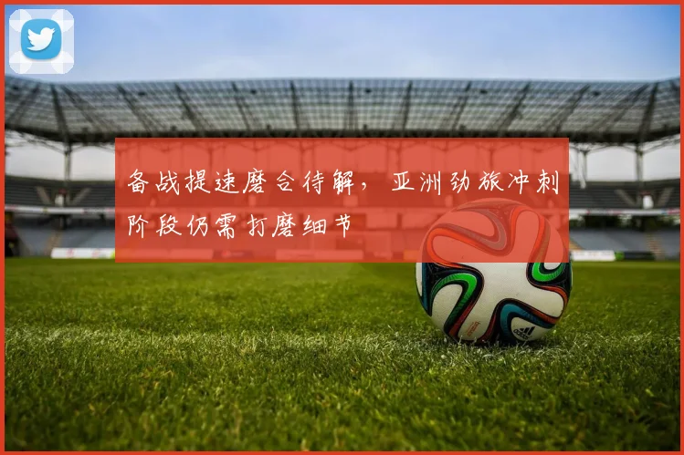 备战提速磨合待解，亚洲劲旅冲刺阶段仍需打磨细节