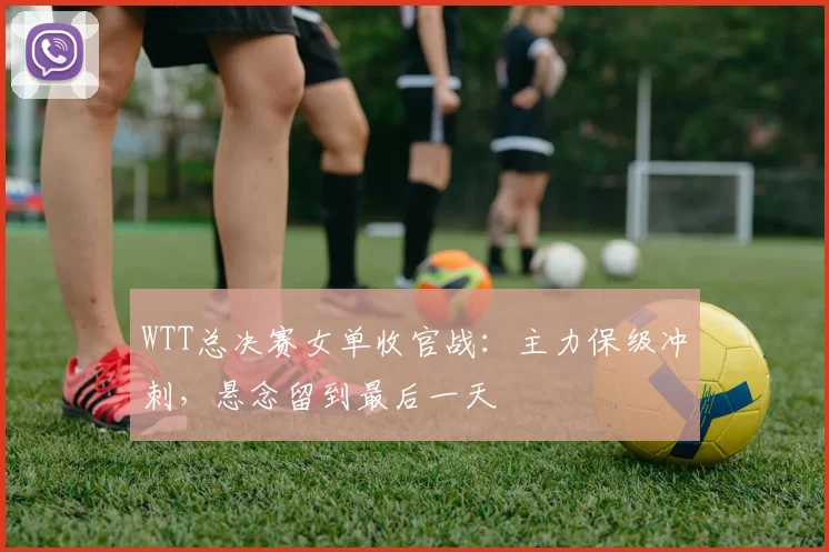 WTT总决赛女单收官战：主力保级冲刺，悬念留到最后一天
