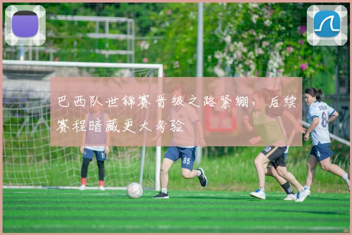 巴西队世锦赛晋级之路紧绷，后续赛程暗藏更大考验
