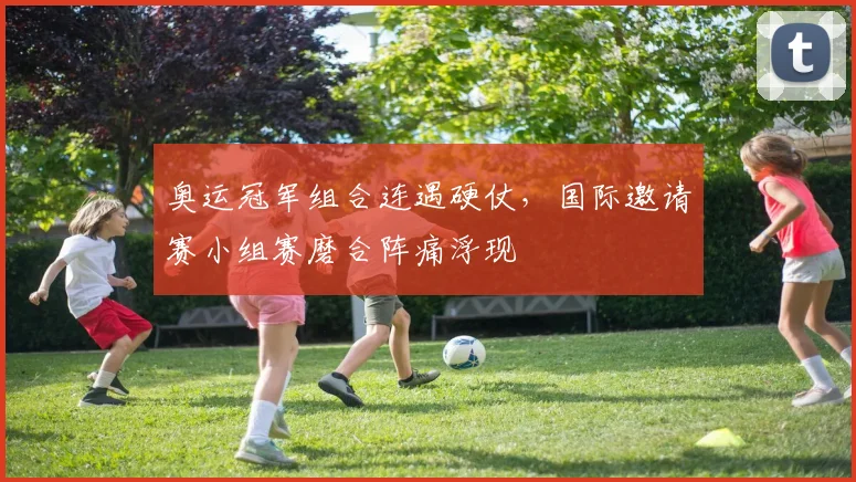 奥运冠军组合连遇硬仗，国际邀请赛小组赛磨合阵痛浮现