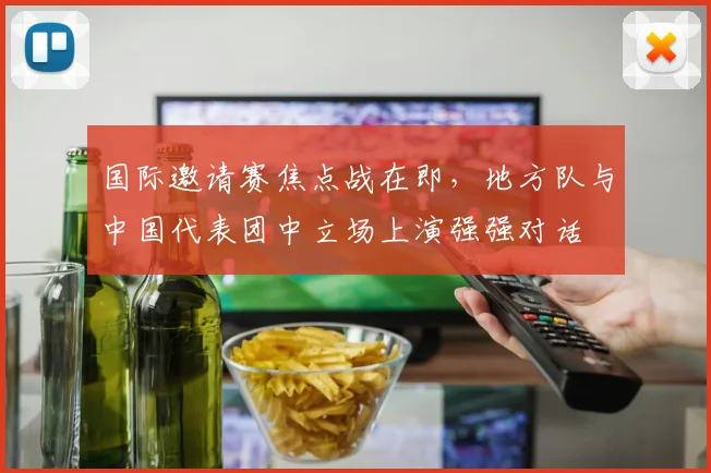 国际邀请赛焦点战在即，地方队与中国代表团中立场上演强强对话