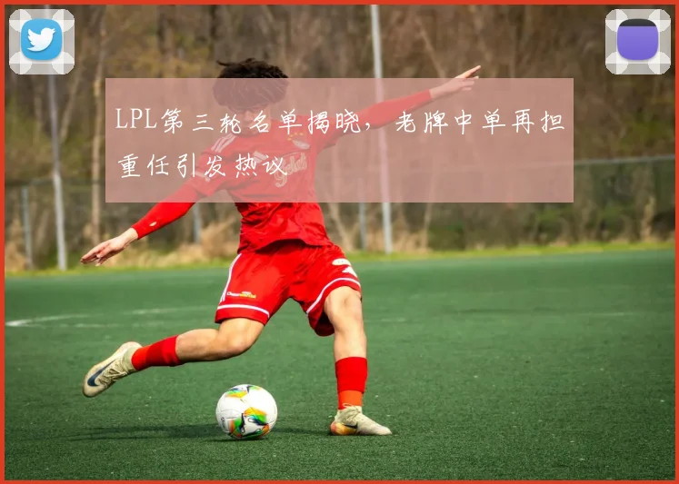 LPL第三轮名单揭晓，老牌中单再担重任引发热议