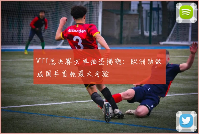 WTT总决赛女单抽签揭晓：欧洲劲敌成国乒首轮最大考验