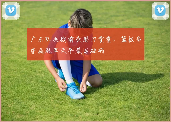 广东队决战前夜磨刀霍霍，篮板争夺成冠军天平最后砝码