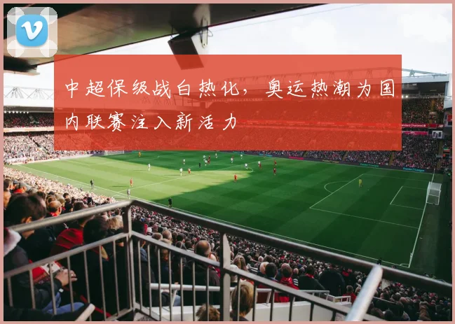 中超保级战白热化，奥运热潮为国内联赛注入新活力