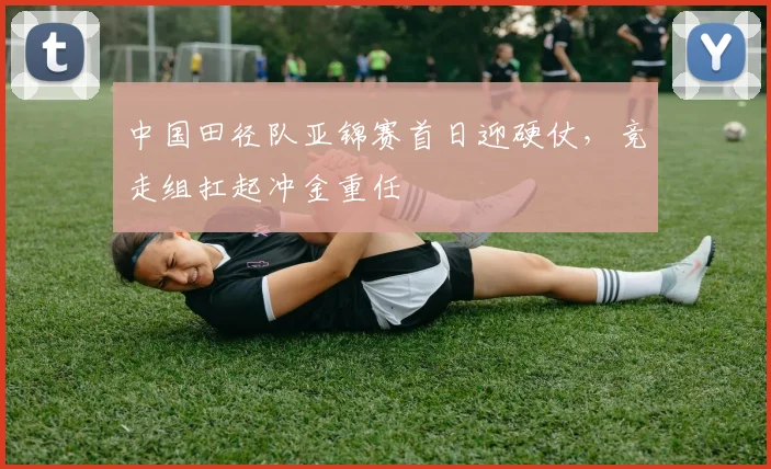中国田径队亚锦赛首日迎硬仗，竞走组扛起冲金重任
