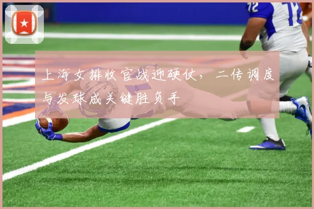上海女排收官战迎硬仗，二传调度与发球成关键胜负手