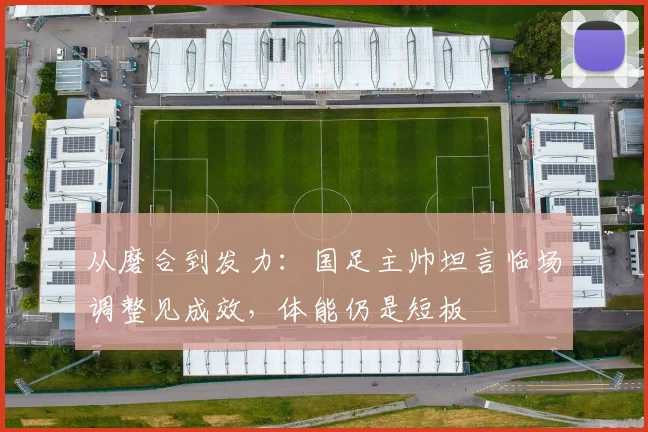 从磨合到发力：国足主帅坦言临场调整见成效，体能仍是短板