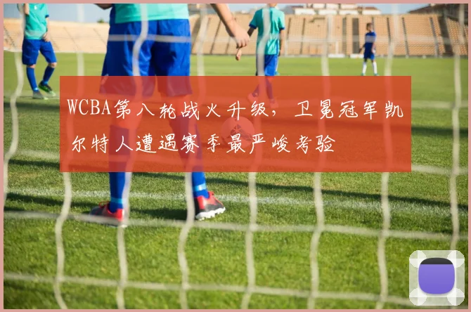 WCBA第八轮战火升级，卫冕冠军凯尔特人遭遇赛季最严峻考验