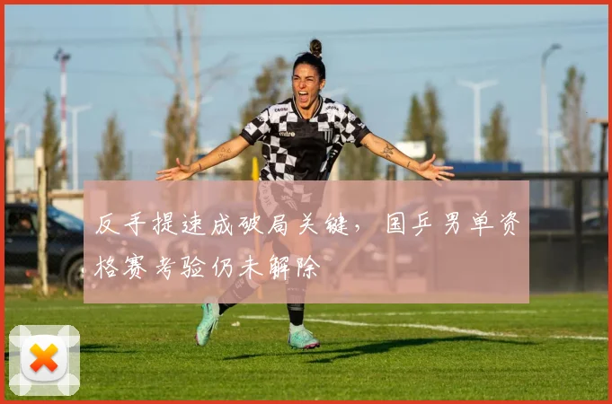 反手提速成破局关键，国乒男单资格赛考验仍未解除