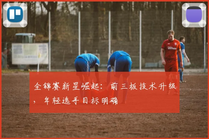 全锦赛新星崛起：前三板技术升级，年轻选手目标明确