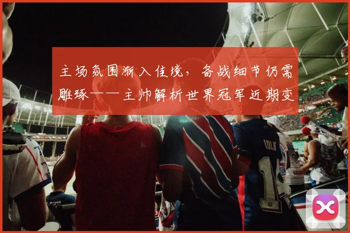 主场氛围渐入佳境，备战细节仍需雕琢——主帅解析世界冠军近期变化