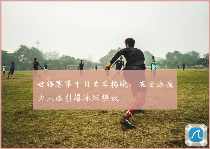 世锦赛第十日名单揭晓，混合泳接力人选引爆泳坛热议