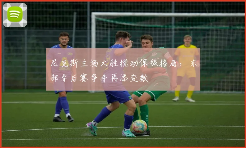 尼克斯主场大胜搅动保级格局，东部季后赛争夺再添变数