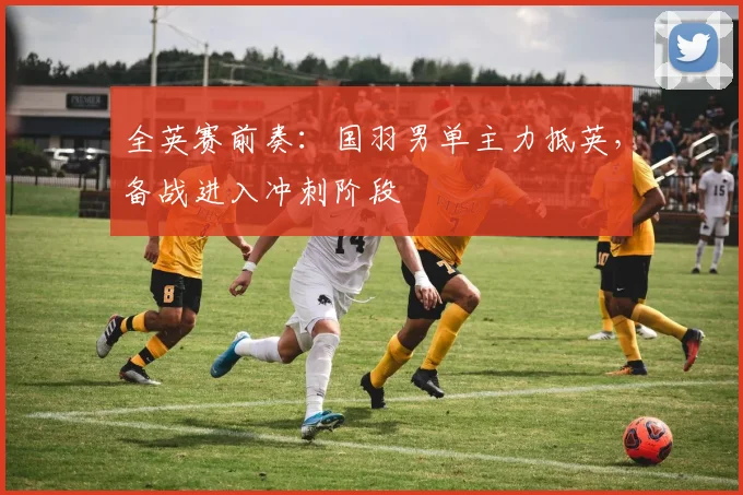 全英赛前奏：国羽男单主力抵英，备战进入冲刺阶段