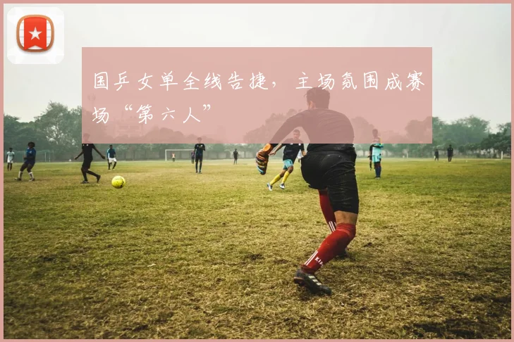 国乒女单全线告捷，主场氛围成赛场“第六人”