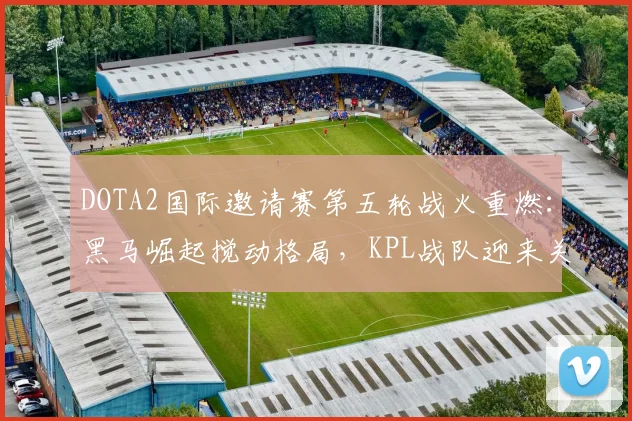 DOTA2国际邀请赛第五轮战火重燃：黑马崛起搅动格局，KPL战队迎来关键转折