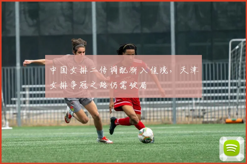 中国女排二传调配渐入佳境，天津女排争冠之路仍需破局