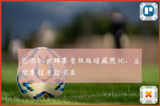 巴西队世锦赛晋级路暗藏隐忧，后续赛程考验深度