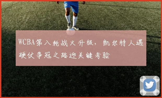 WCBA第八轮战火升级，凯尔特人遇硬仗争冠之路迎关键考验