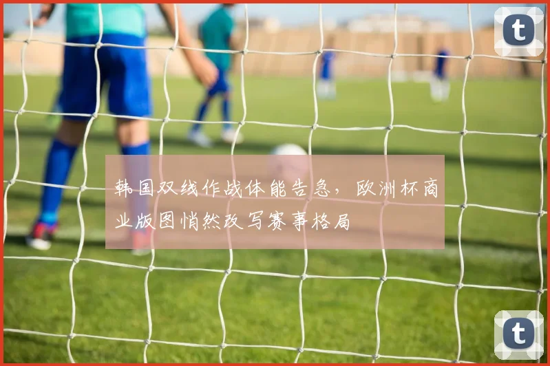 韩国双线作战体能告急，欧洲杯商业版图悄然改写赛事格局