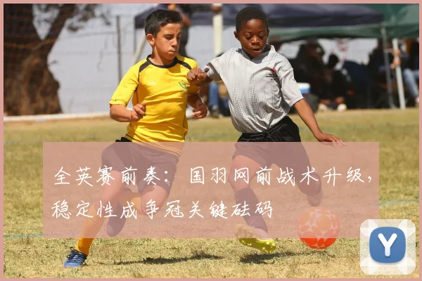 全英赛前奏：国羽网前战术升级，稳定性成争冠关键砝码