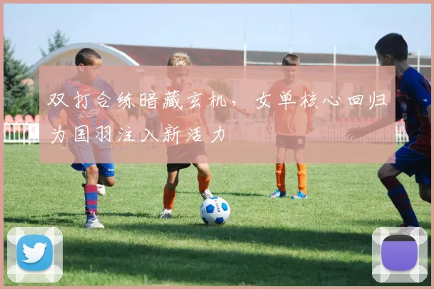 双打合练暗藏玄机，女单核心回归为国羽注入新活力