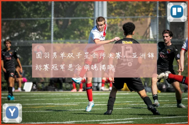 国羽男单双子星会师决赛，亚洲锦标赛冠军悬念明晚揭晓