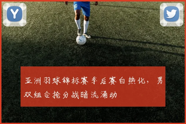 亚洲羽球锦标赛季后赛白热化，男双组合抢分战暗流涌动