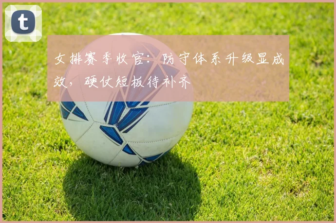 女排赛季收官：防守体系升级显成效，硬仗短板待补齐