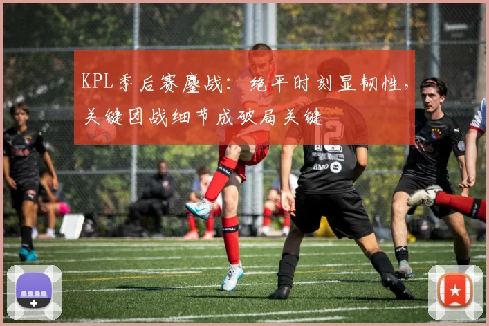 KPL季后赛鏖战：绝平时刻显韧性，关键团战细节成破局关键