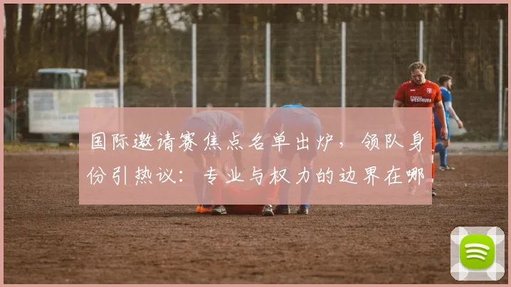 国际邀请赛焦点名单出炉，领队身份引热议：专业与权力的边界在哪？