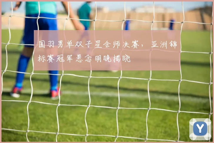 国羽男单双子星会师决赛，亚洲锦标赛冠军悬念明晚揭晓